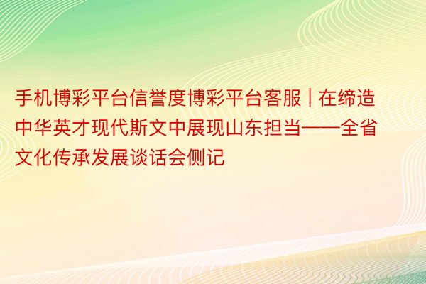 手机博彩平台信誉度博彩平台客服 | 在缔造中华英才现代斯文中展现山东担当——全省文化传承发展谈话会侧记