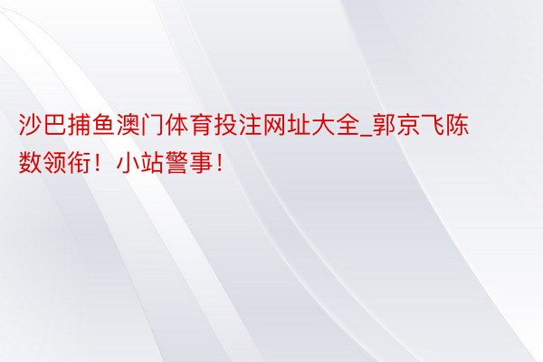 沙巴捕鱼澳门体育投注网址大全_郭京飞陈数领衔！小站警事！