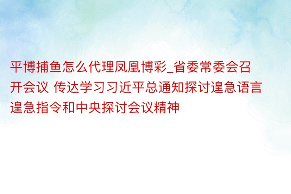 平博捕鱼怎么代理凤凰博彩_省委常委会召开会议 传达学习习近平总通知探讨遑急语言遑急指令和中央探讨会议精神