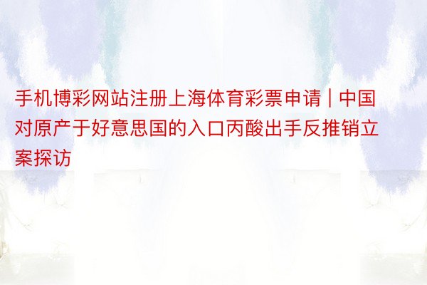 手机博彩网站注册上海体育彩票申请 | 中国对原产于好意思国的入口丙酸出手反推销立案探访