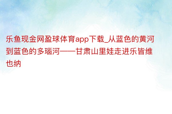 乐鱼现金网盈球体育app下载_从蓝色的黄河到蓝色的多瑙河——甘肃山里娃走进乐皆维也纳