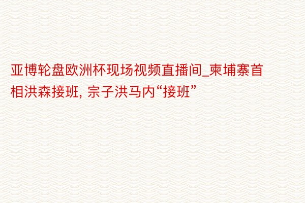 亚博轮盘欧洲杯现场视频直播间_柬埔寨首相洪森接班, 宗子洪马内“接班”