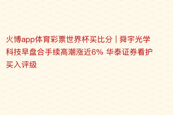 火博app体育彩票世界杯买比分 | 舜宇光学科技早盘合手续高潮涨近6% 华泰证券看护买入评级