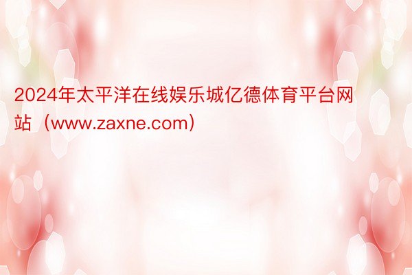 2024年太平洋在线娱乐城亿德体育平台网站（www.zaxne.com）