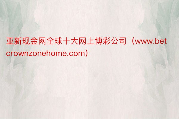 亚新现金网全球十大网上博彩公司（www.betcrownzonehome.com）