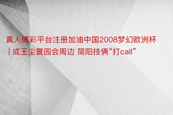 真人博彩平台注册加油中国2008梦幻欧洲杯 | 成王尘寰园会周边 简阳技俩“打call”