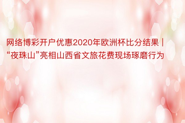 网络博彩开户优惠2020年欧洲杯比分结果 | “夜珠山”亮相山西省文旅花费现场琢磨行为