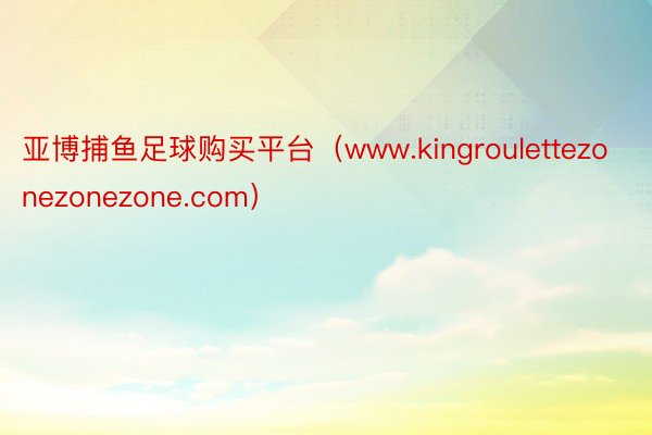 亚博捕鱼足球购买平台（www.kingroulettezonezonezone.com）