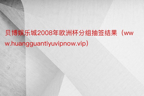 贝博娱乐城2008年欧洲杯分组抽签结果（www.huangguantiyuvipnow.vip）