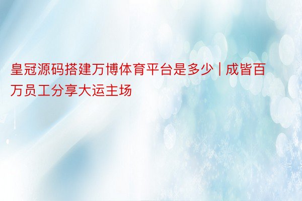 皇冠源码搭建万博体育平台是多少 | 成皆百万员工分享大运主场