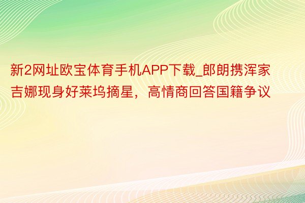 新2网址欧宝体育手机APP下载_郎朗携浑家吉娜现身好莱坞摘星，高情商回答国籍争议