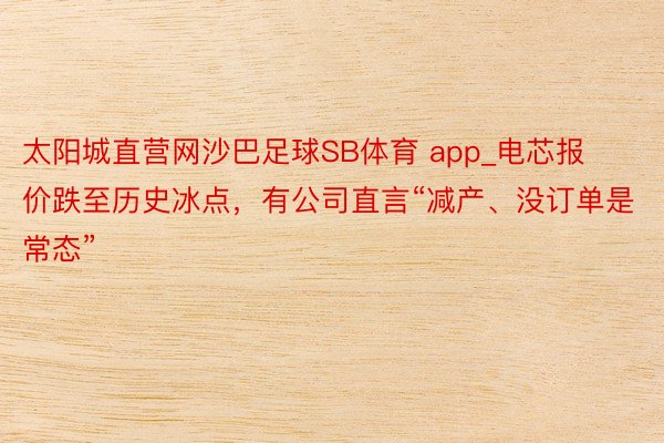 太阳城直营网沙巴足球SB体育 app_电芯报价跌至历史冰点，有公司直言“减产、没订单是常态”