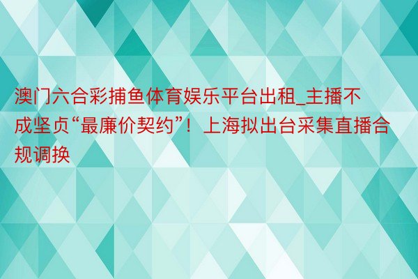 澳门六合彩捕鱼体育娱乐平台出租_主播不成坚贞“最廉价契约”！上海拟出台采集直播合规调换