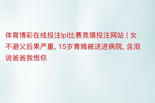 体育博彩在线投注lpl比赛竞猜投注网站 | 女不避父后果严重, 15岁青娥被送进病院, 含泪说爸爸我恨你