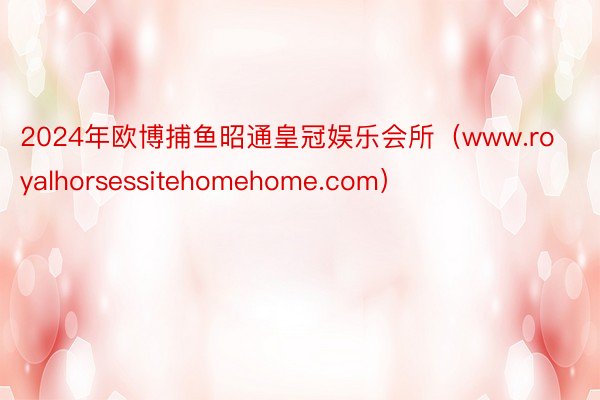 2024年欧博捕鱼昭通皇冠娱乐会所（www.royalhorsessitehomehome.com）