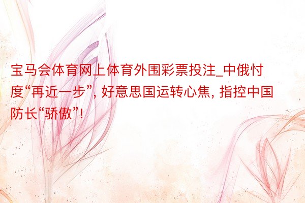 宝马会体育网上体育外围彩票投注_中俄忖度“再近一步”, 好意思国运转心焦, 指控中国防长“骄傲”!