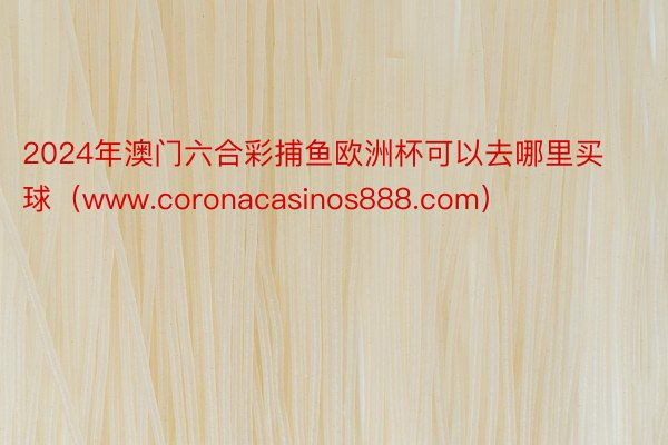 2024年澳门六合彩捕鱼欧洲杯可以去哪里买球（www.coronacasinos888.com）