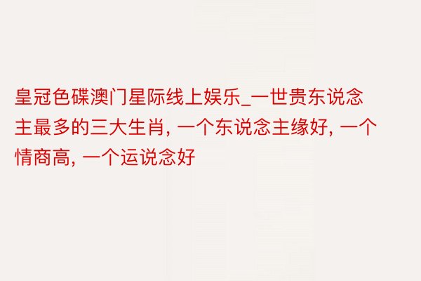 皇冠色碟澳门星际线上娱乐_一世贵东说念主最多的三大生肖, 一个东说念主缘好, 一个情商高, 一个运说念好