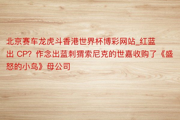 北京赛车龙虎斗香港世界杯博彩网站_红蓝出 CP？作念出蓝刺猬索尼克的世嘉收购了《盛怒的小鸟》母公司