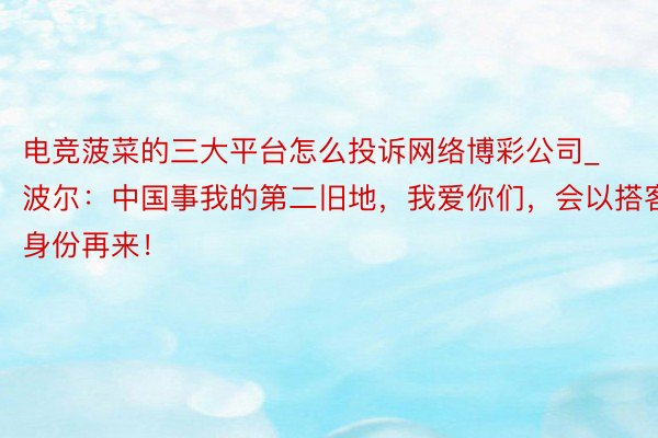电竞菠菜的三大平台怎么投诉网络博彩公司_波尔：中国事我的第二旧地，我爱你们，会以搭客身份再来！