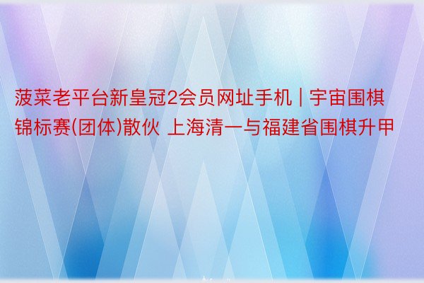 菠菜老平台新皇冠2会员网址手机 | 宇宙围棋锦标赛(团体)散伙 上海清一与福建省围棋升甲