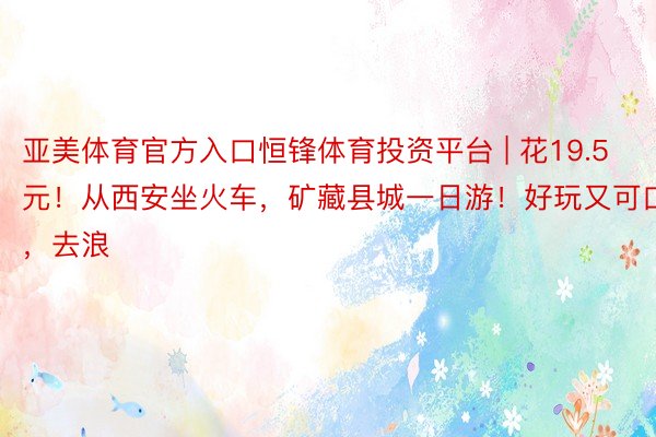 亚美体育官方入口恒锋体育投资平台 | 花19.5元！从西安坐火车，矿藏县城一日游！好玩又可口，去浪