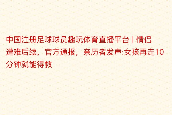 中国注册足球球员趣玩体育直播平台 | 情侣遭难后续，官方通报，亲历者发声:女孩再走10分钟就能得救