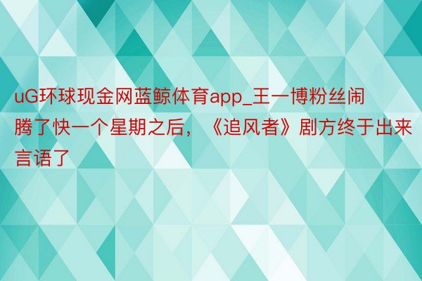 uG环球现金网蓝鲸体育app_王一博粉丝闹腾了快一个星期之后，《追风者》剧方终于出来言语了