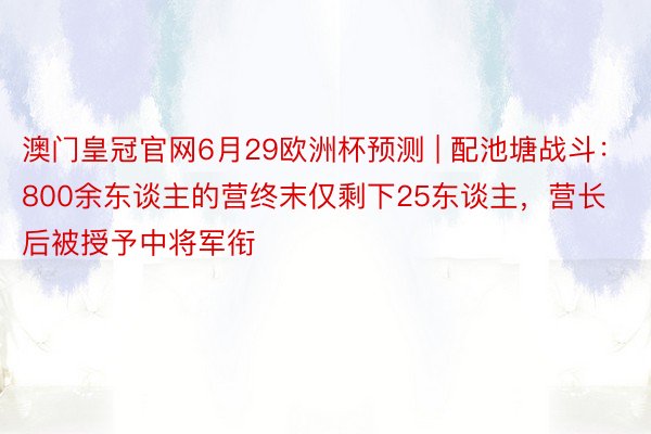 澳门皇冠官网6月29欧洲杯预测 | 配池塘战斗：800余东谈主的营终末仅剩下25东谈主，营长后被授予中将军衔