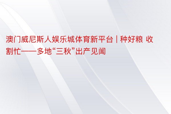 澳门威尼斯人娱乐城体育新平台 | 种好粮 收割忙——多地“三秋”出产见闻