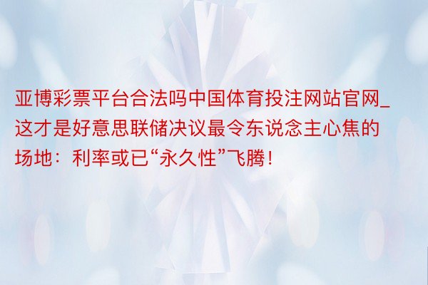 亚博彩票平台合法吗中国体育投注网站官网_这才是好意思联储决议最令东说念主心焦的场地：利率或已“永久性”飞腾！