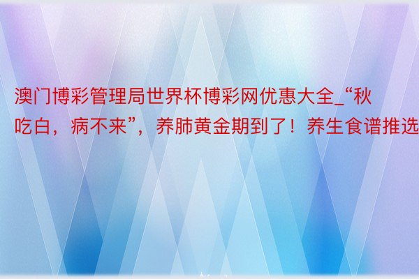澳门博彩管理局世界杯博彩网优惠大全_“秋吃白，病不来”，养肺黄金期到了！养生食谱推选→