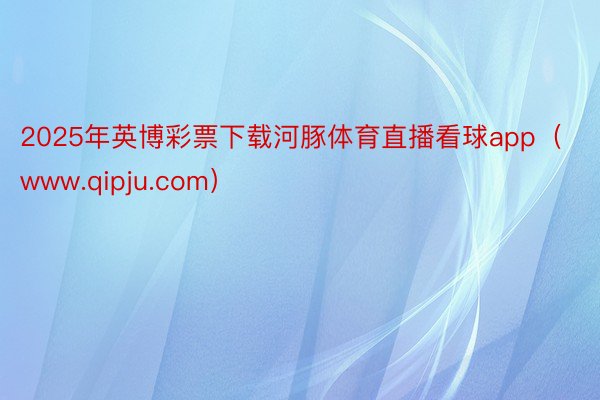 2025年英博彩票下载河豚体育直播看球app（www.qipju.com）