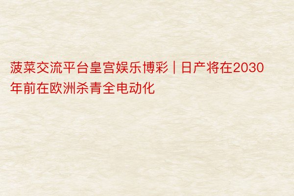 菠菜交流平台皇宫娱乐博彩 | 日产将在2030年前在欧洲杀青全电动化