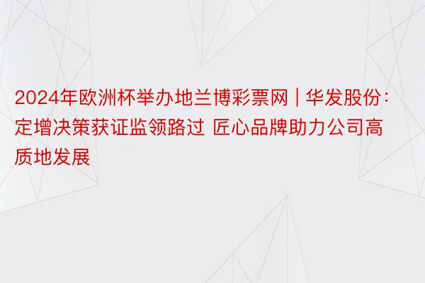 2024年欧洲杯举办地兰博彩票网 | 华发股份：定增决策获证监领路过 匠心品牌助力公司高质地发展