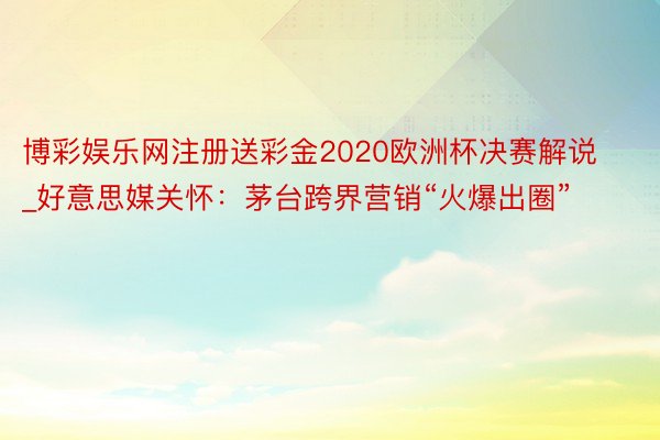 博彩娱乐网注册送彩金2020欧洲杯决赛解说_好意思媒关怀：茅台跨界营销“火爆出圈”