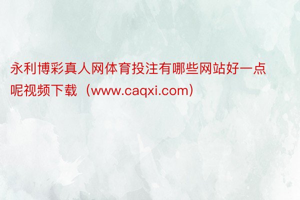 永利博彩真人网体育投注有哪些网站好一点呢视频下载（www.caqxi.com）